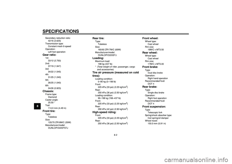 YAMAHA TDM 900 2008  Owners Manual  
SPECIFICATIONS 
8-2 
1
2
3
4
5
6
7
8
9
 
Secondary reduction ratio: 
42/16 (2.625)
Transmission type: 
Constant mesh 6-speed
Operation: 
Left foot operation 
Gear ratio: 
1st: 
33/12 (2.750)
2nd: 
3