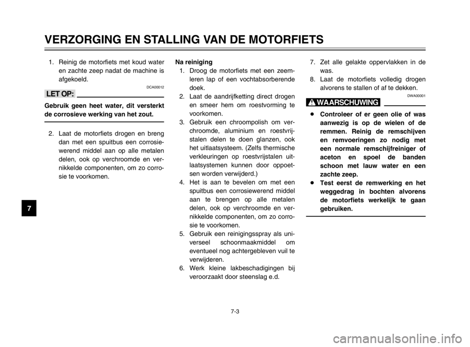 YAMAHA TDM 900 2003  Instructieboekje (in Dutch) 7
7-3
VERZORGING EN STALLING VAN DE MOTORFIETS
1. Reinig de motorfiets met koud water
en zachte zeep nadat de machine is
afgekoeld.
DCA00012
<>
Gebruik geen heet water, dit versterkt
de corrosieve wer