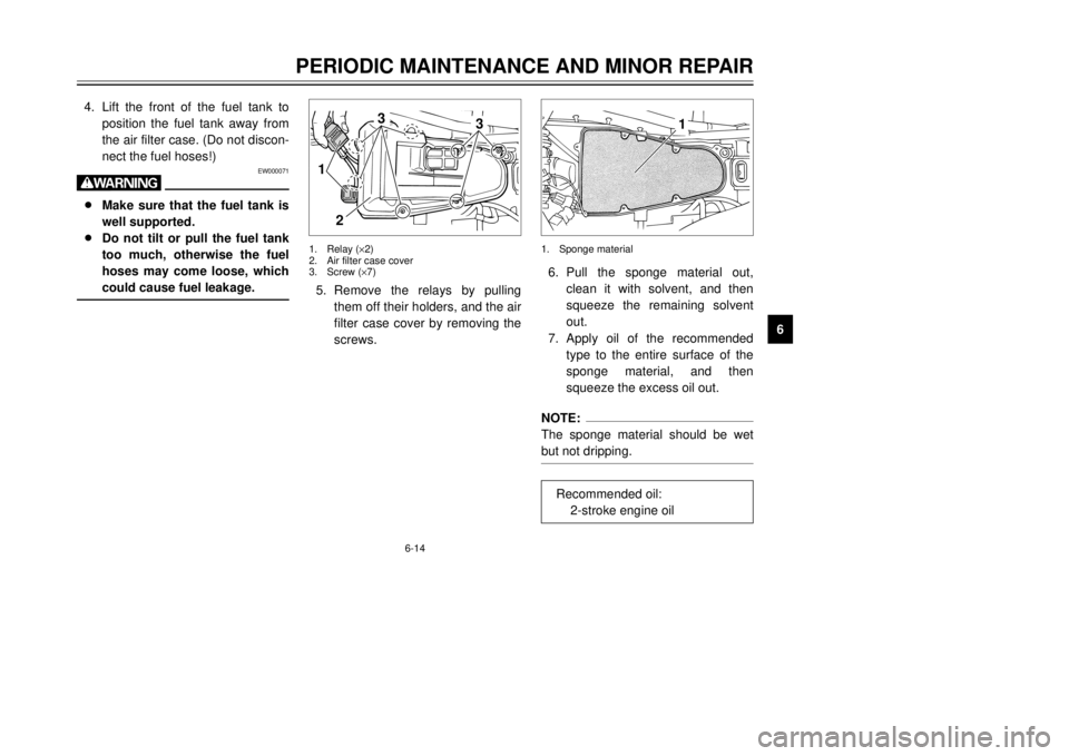 YAMAHA TDR 125 2002 Service Manual 6-14
PERIODIC MAINTENANCE AND MINOR REPAIR
6 4. Lift the front of the fuel tank to
position the fuel tank away from
the air filter case. (Do not discon-
nect the fuel hoses!)
EW000071
w8Make sure that