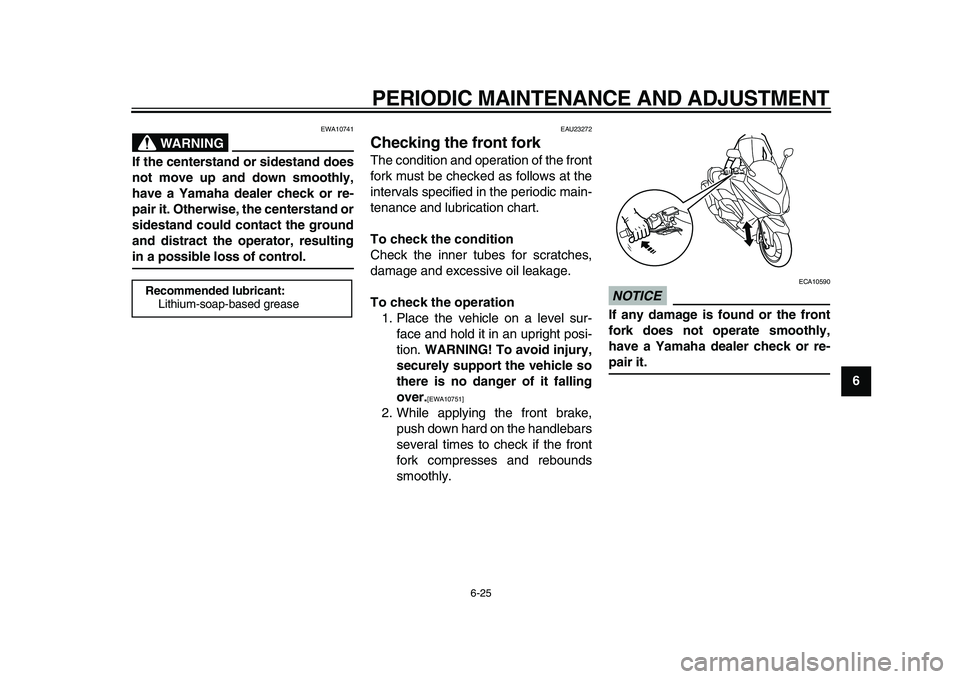 YAMAHA TMAX 2010  Owners Manual  
PERIODIC MAINTENANCE AND ADJUSTMENT 
6-25 
2
3
4
5
67
8
9
WARNING
 
EWA10741 
If the centerstand or sidestand does
not move up and down smoothly,
have a Yamaha dealer check or re-
pair it. Otherwise