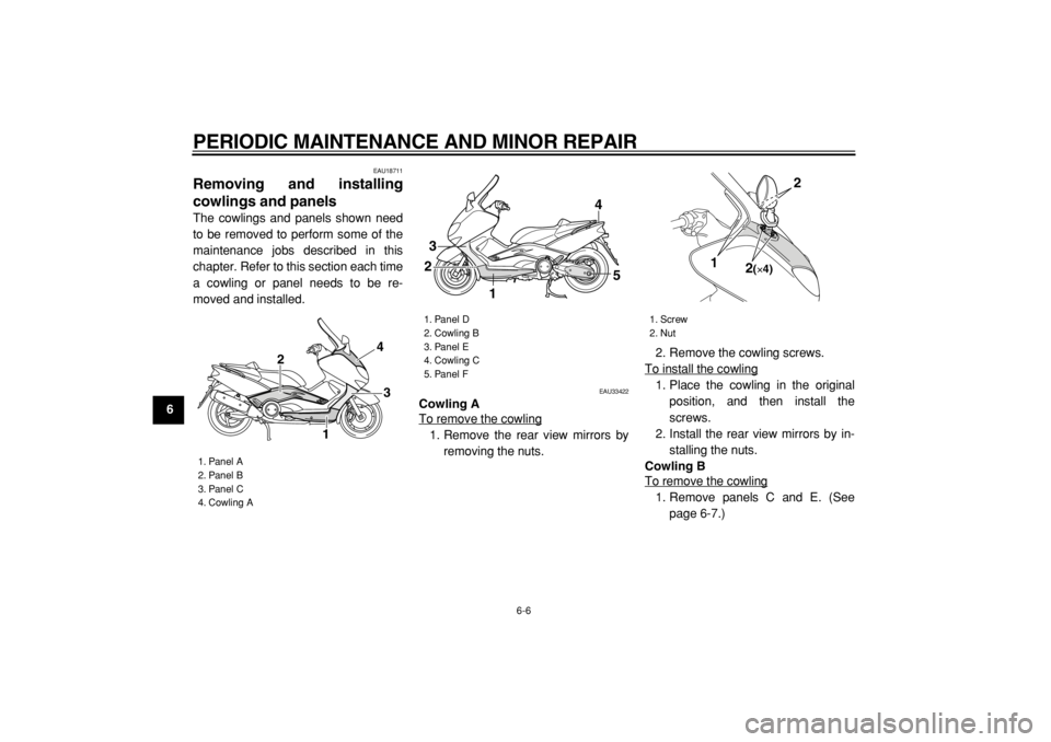 YAMAHA TMAX 2004 Service Manual  
PERIODIC MAINTENANCE AND MINOR REPAIR 
6-6 
1
2
3
4
5
6
7
8
9
 
EAU18711 
Removing and installing
cowlings and panels  
The cowlings and panels shown need
to be removed to perform some of the
mainte