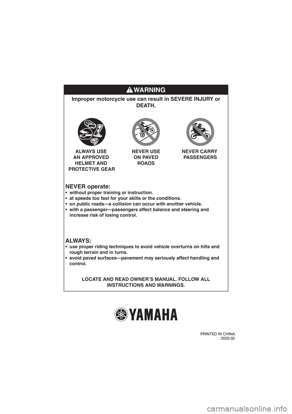YAMAHA TT-R50E 2021 Owners Guide WARNING
NEVER operate:
Improper motorcycle use can result in SEVERE INJURY or DEATH.
LOCATE AND READ OWNER’S MANUAL. FOLLOW ALL
INSTRUCTIONS AND WARNINGS.
without proper training or instruction. YAMAHA TT-R50E 2021 Owners Guide WARNING
NEVER operate:
Improper motorcycle use can result in SEVERE INJURY or DEATH.
LOCATE AND READ OWNER’S MANUAL. FOLLOW ALL
INSTRUCTIONS AND WARNINGS.
without proper training or instruction.