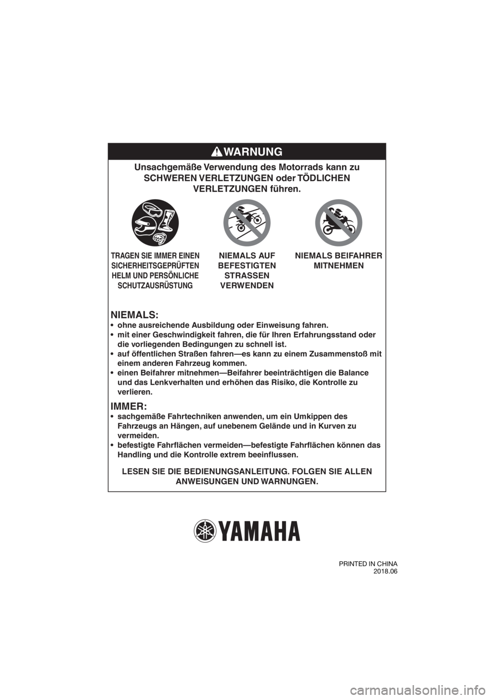 YAMAHA TT-R50E 2019 Betriebsanleitungen (in German) NIEMALS:
Unsachgemäße Verwendung des Motorrads kann zu SCHWEREN VERLETZUNGEN oder TÖDLICHEN VERLETZUNGEN führen.
LESEN SIE DIE BEDIENUNGSANLEITUNG. FOLGEN SIE ALLEN
ANWEISUNGEN UND WARNUNGEN.
YAMAHA TT-R50E 2019 Betriebsanleitungen (in German) NIEMALS:
Unsachgemäße Verwendung des Motorrads kann zu SCHWEREN VERLETZUNGEN oder TÖDLICHEN VERLETZUNGEN führen.
LESEN SIE DIE BEDIENUNGSANLEITUNG. FOLGEN SIE ALLEN
ANWEISUNGEN UND WARNUNGEN.