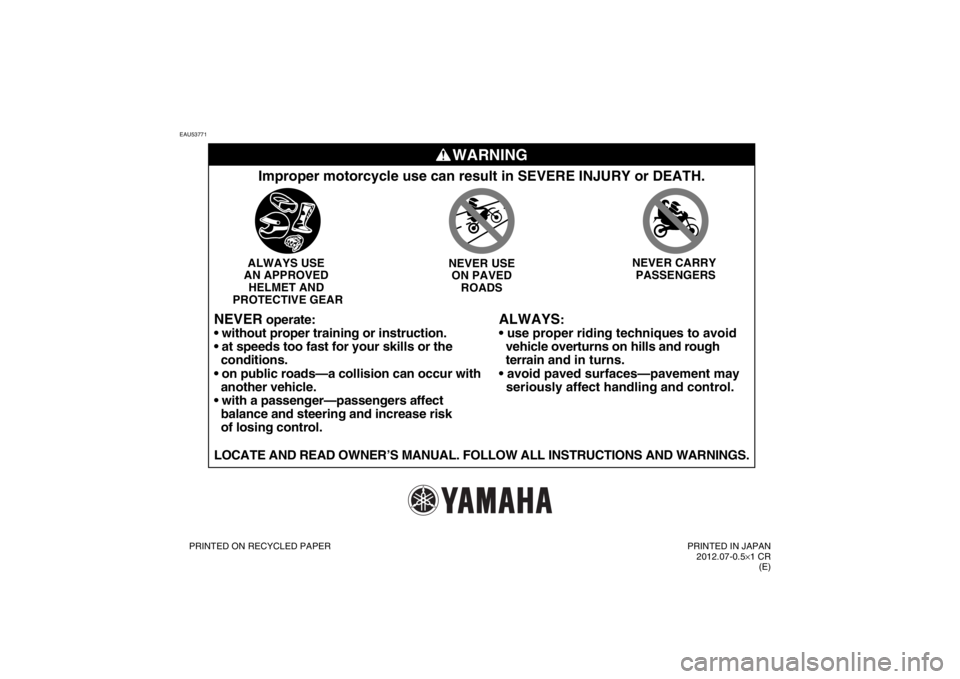 YAMAHA TTR110 2013 Manual Online EAU53771
WARNING
ALWAYS
:
vehicle overturns on hills and rough
terrain and in turns.
seriously affect handling and control.
Improper motorcycle use can result in SEVERE INJURY or DEATH.ALWAY YAMAHA TTR110 2013 Manual Online EAU53771
WARNING
ALWAYS
:
vehicle overturns on hills and rough
terrain and in turns.
seriously affect handling and control.
Improper motorcycle use can result in SEVERE INJURY or DEATH.ALWAY