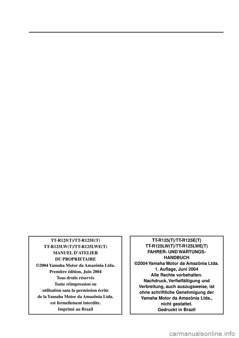 YAMAHA TTR125 2005 Owners Manual TT-R125(T)/TT-R125E(T)
TT-R125LW(T)/TT-R125LWE(T) FAHRER- UND WARTUNGS- HANDBUCH
©2004 Yamaha Motor da Amazônia Ltda. 1. Auflage, Juni 2004
Alle Rechte vorbehalten.
Nachdruck, Verfielfältigung und YAMAHA TTR125 2005 Owners Manual TT-R125(T)/TT-R125E(T)
TT-R125LW(T)/TT-R125LWE(T) FAHRER- UND WARTUNGS- HANDBUCH
©2004 Yamaha Motor da Amazônia Ltda. 1. Auflage, Juni 2004
Alle Rechte vorbehalten.
Nachdruck, Verfielfältigung und