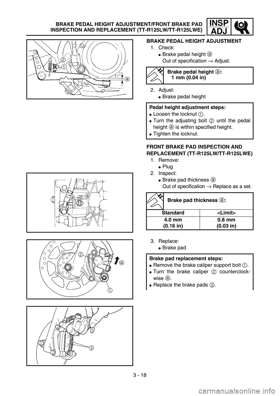 YAMAHA TTR125 2005  Owners Manual 3 - 18
INSP
ADJ
BRAKE PEDAL HEIGHT ADJUSTMENT
1. Check:
Brake pedal height a 
Out of specification → Adjust.
2. Adjust:
Brake pedal height
FRONT BRAKE PAD INSPECTION AND 
REPLACEMENT (TT-R125LW/TT