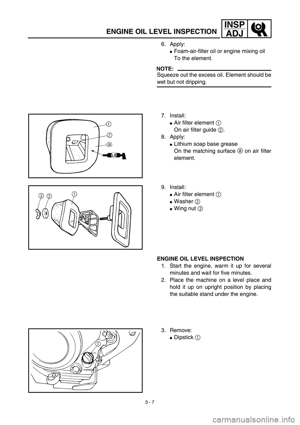 YAMAHA TTR125 2003  Owners Manual 3 - 7
INSP
ADJ
ENGINE OIL LEVEL INSPECTION
6. Apply:
Foam-air-filter oil or engine mixing oil
To the element.
NOTE:
Squeeze out the excess oil. Element should be
wet but not dripping.
7. Install:
Ai