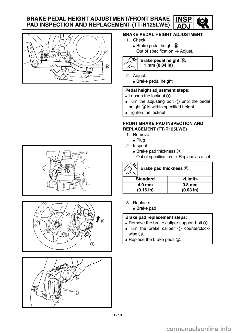 YAMAHA TTR125 2003  Owners Manual 3 - 18
INSP
ADJ
BRAKE PEDAL HEIGHT ADJUSTMENT
1. Check:
Brake pedal height a 
Out of specification → Adjust.
2. Adjust:
Brake pedal height
FRONT BRAKE PAD INSPECTION AND 
REPLACEMENT (TT-R125LWE)
