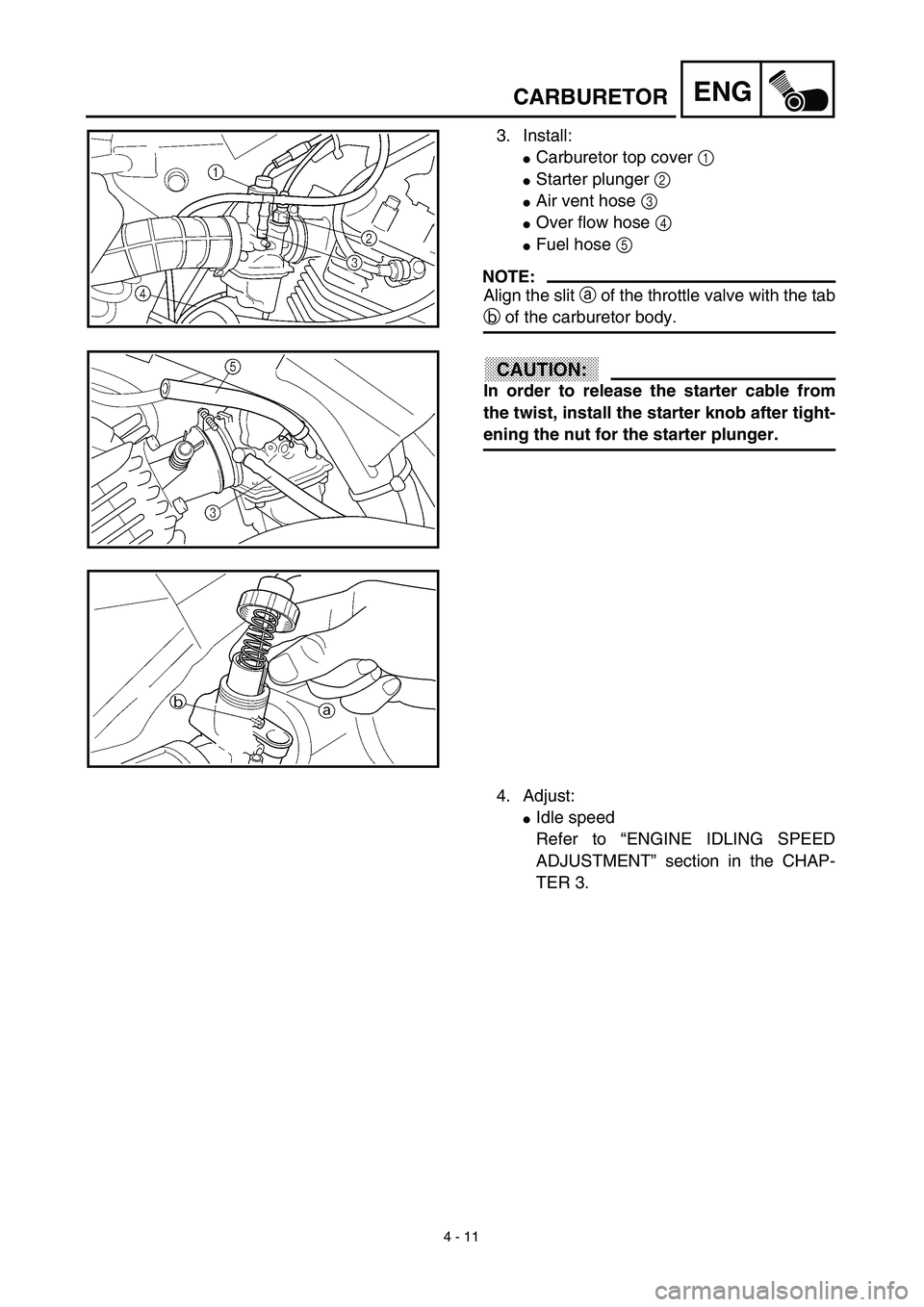 YAMAHA TTR125 2003  Owners Manual 4 - 11
ENGCARBURETOR
3. Install:
Carburetor top cover 1 
Starter plunger 2 
Air vent hose 3 
Over flow hose 4 
Fuel hose 5 
NOTE:
Align the slit a of the throttle valve with the tab
b of the carb