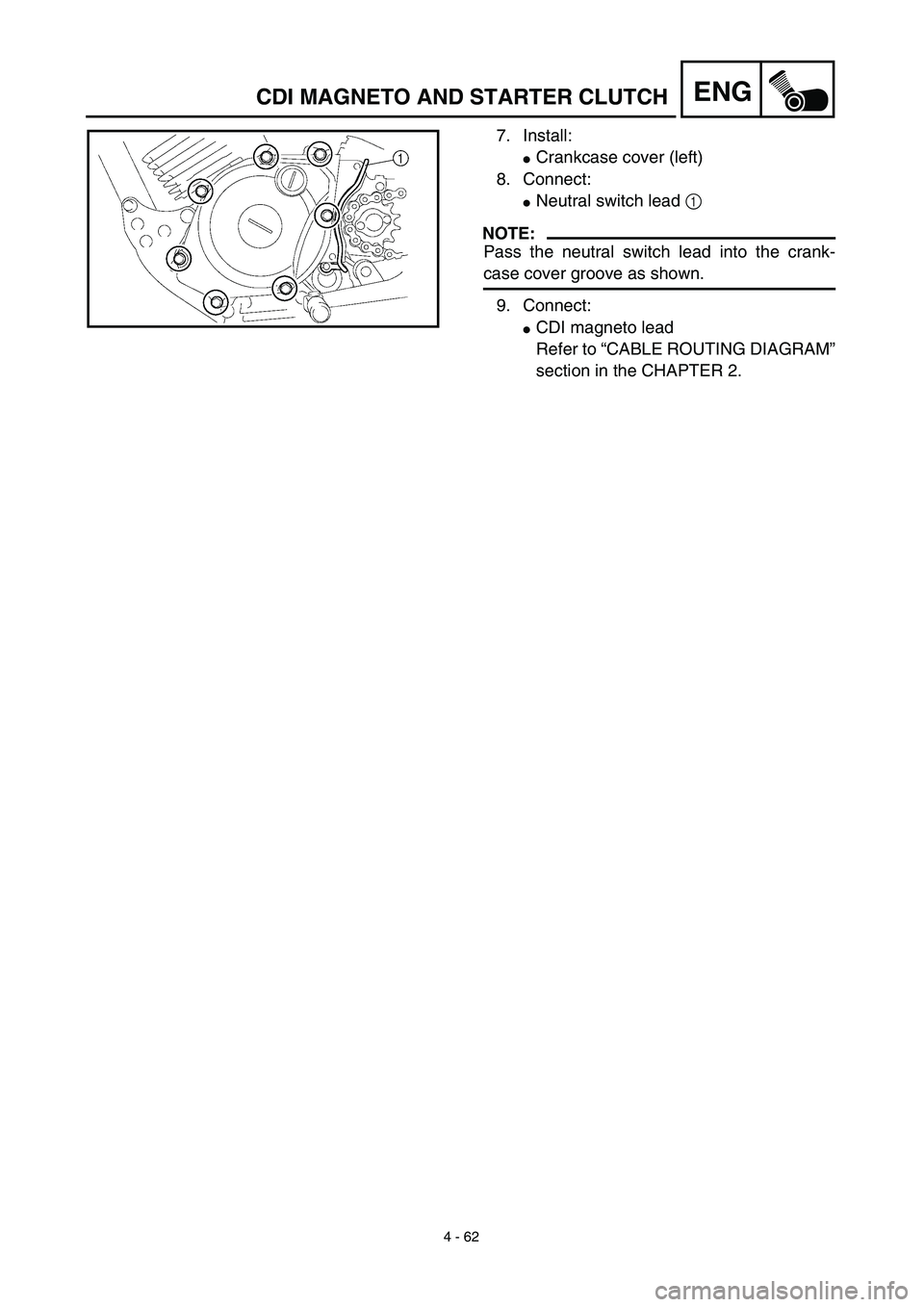 YAMAHA TTR125 2003  Owners Manual  
4 - 62
ENG
 
7. Install: 
 
Crankcase cover (left)
8. Connect: 
 
Neutral switch lead   
1  
 
NOTE:
 
Pass the neutral switch lead into the crank- 
case cover groove as shown.
9. Connect: 
 
CDI