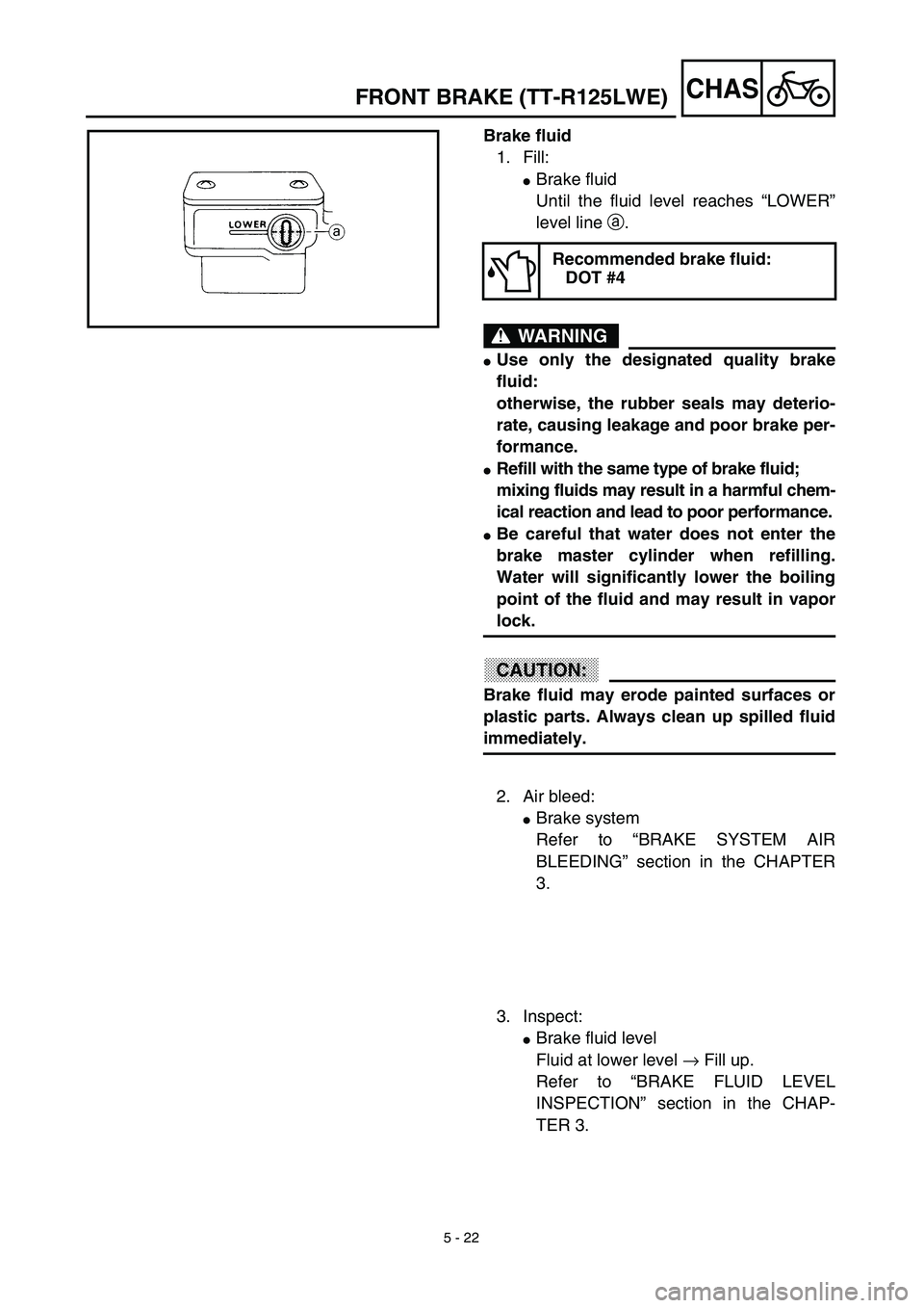 YAMAHA TTR125 2003  Owners Manual 5 - 22
CHAS
Brake fluid
1. Fill:
Brake fluid
Until the fluid level reaches “LOWER”
level line a.
WARNING
Use only the designated quality brake
fluid:
otherwise, the rubber seals may deterio-
rat