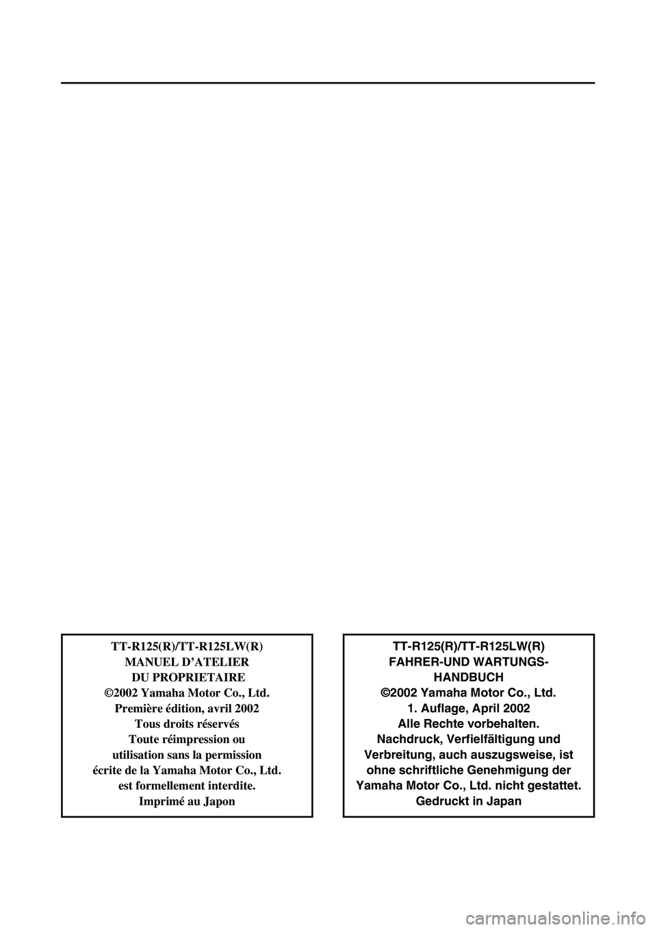 YAMAHA TTR125 2003 Notices Demploi (in French)
TT-R125(R)/TT-R125LW(R)
FAHRER-UND WARTUNGS-
HANDBUCH
©2002 Yamaha Motor Co., Ltd.
1. Auflage, April 2002
Alle Rechte vorbehalten.
Nachdruck, Verfielfältigung und
Verbreitung, auch auszugsweise, i YAMAHA TTR125 2003 Notices Demploi (in French)
TT-R125(R)/TT-R125LW(R)
FAHRER-UND WARTUNGS-
HANDBUCH
©2002 Yamaha Motor Co., Ltd.
1. Auflage, April 2002
Alle Rechte vorbehalten.
Nachdruck, Verfielfältigung und
Verbreitung, auch auszugsweise, i