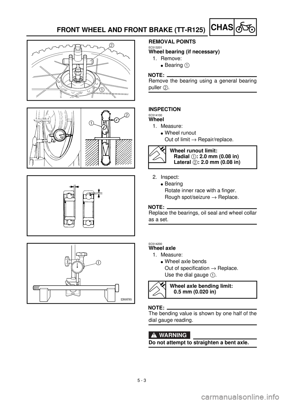 YAMAHA TTR125 2002  Notices Demploi (in French)  
5 - 3
CHAS
 
FRONT WHEEL AND FRONT BRAKE (TT-R125) 
REMOVAL POINTS 
EC513201 
Wheel bearing (if necessary)  
1. Remove: 
l 
Bearing   
1  
 
NOTE:
 
Remove the bearing using a general bearing 
pulle