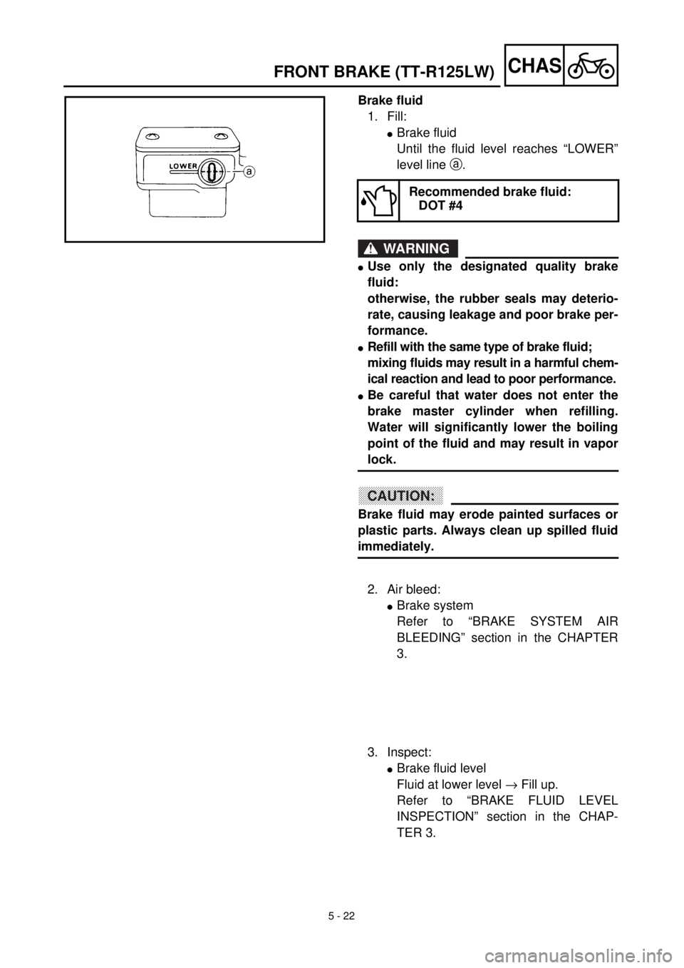 YAMAHA TTR125 2002 Notices Demploi (in French) 5 - 22
CHAS
Brake fluid
1. Fill:
lBrake fluid
Until the fluid level reaches “LOWER”
level line a.
WARNING
lUse only the designated quality brake
fluid:
otherwise, the rubber seals may deterio-
rat YAMAHA TTR125 2002 Notices Demploi (in French) 5 - 22
CHAS
Brake fluid
1. Fill:
lBrake fluid
Until the fluid level reaches “LOWER”
level line a.
WARNING
lUse only the designated quality brake
fluid:
otherwise, the rubber seals may deterio-
rat
