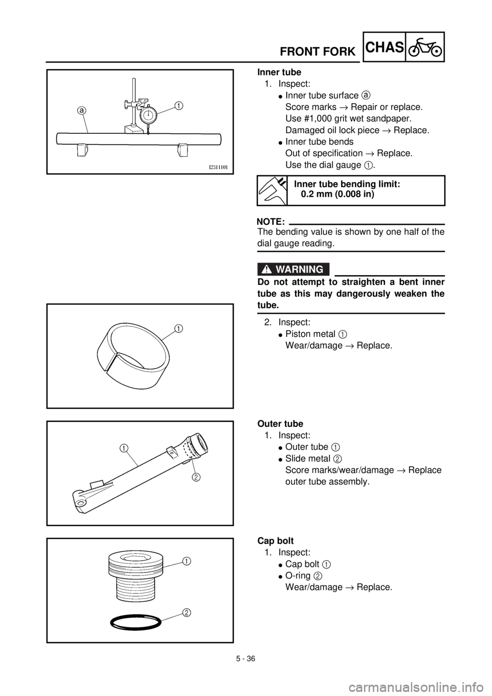 YAMAHA TTR125 2002 Owners Manual 5 - 36
CHASFRONT FORK
Inner tube
1. Inspect:
lInner tube surface a
Score marks ® Repair or replace.
Use #1,000 grit wet sandpaper.
Damaged oil lock piece ® Replace.
lInner tube bends
Out of specifi YAMAHA TTR125 2002 Owners Manual 5 - 36
CHASFRONT FORK
Inner tube
1. Inspect:
lInner tube surface a
Score marks ® Repair or replace.
Use #1,000 grit wet sandpaper.
Damaged oil lock piece ® Replace.
lInner tube bends
Out of specifi
