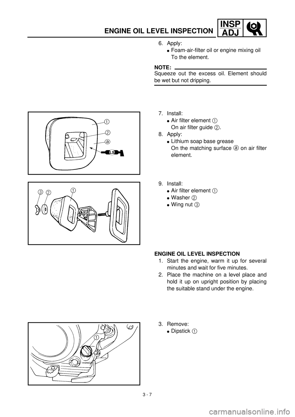 YAMAHA TTR125 2001 Owners Manual 3 - 7
INSP
ADJ
ENGINE OIL LEVEL INSPECTION
6. Apply:
lFoam-air-filter oil or engine mixing oil
To the element.
NOTE:
Squeeze out the excess oil. Element should
be wet but not dripping.
7. Install:
lAi