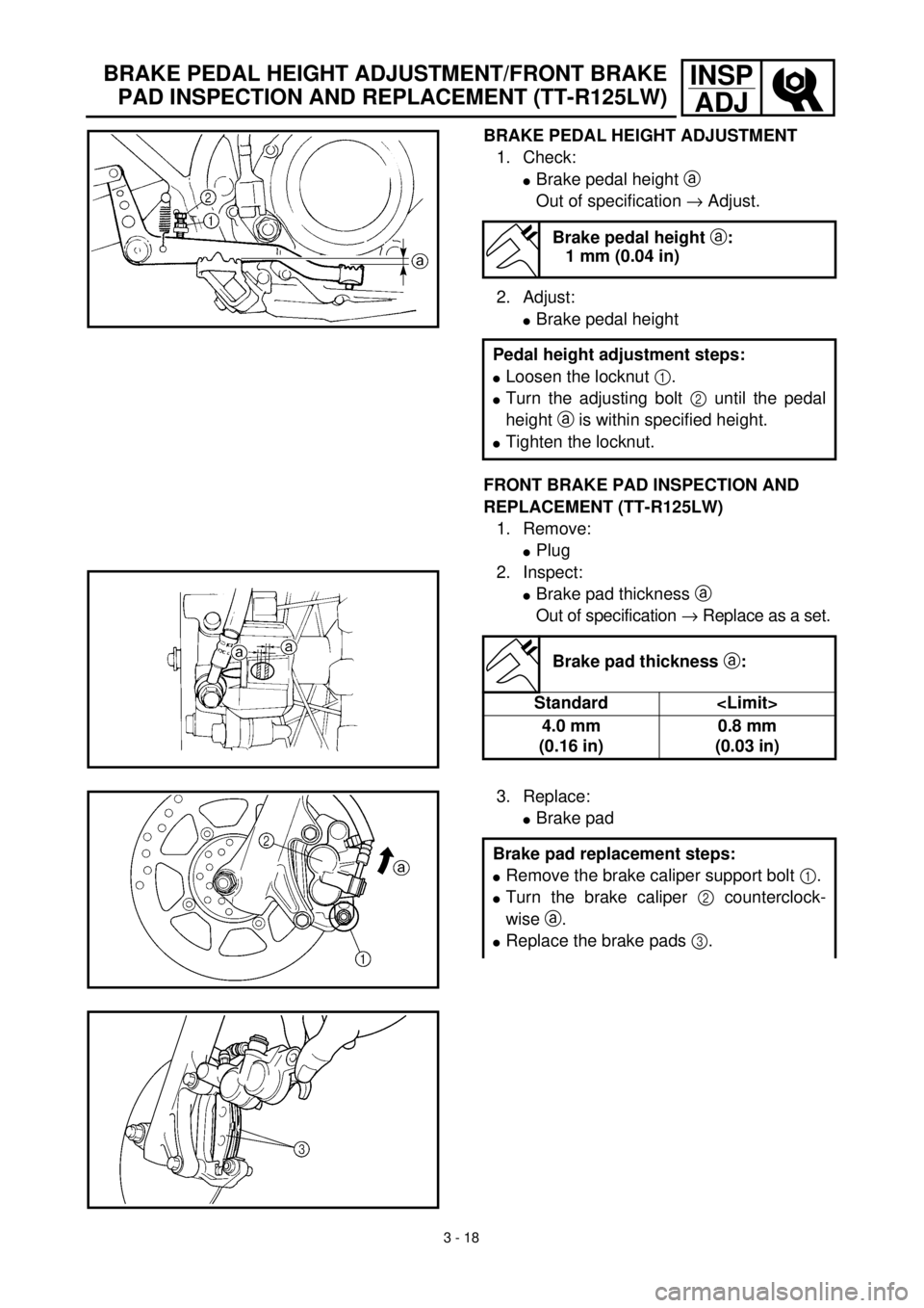 YAMAHA TTR125 2001 Owners Manual 3 - 18
INSP
ADJ
BRAKE PEDAL HEIGHT ADJUSTMENT
1. Check:
lBrake pedal height a
Out of specification ® Adjust.
2. Adjust:
lBrake pedal height
FRONT BRAKE PAD INSPECTION AND
REPLACEMENT (TT-R125LW)
1. YAMAHA TTR125 2001 Owners Manual 3 - 18
INSP
ADJ
BRAKE PEDAL HEIGHT ADJUSTMENT
1. Check:
lBrake pedal height a
Out of specification ® Adjust.
2. Adjust:
lBrake pedal height
FRONT BRAKE PAD INSPECTION AND
REPLACEMENT (TT-R125LW)
1.