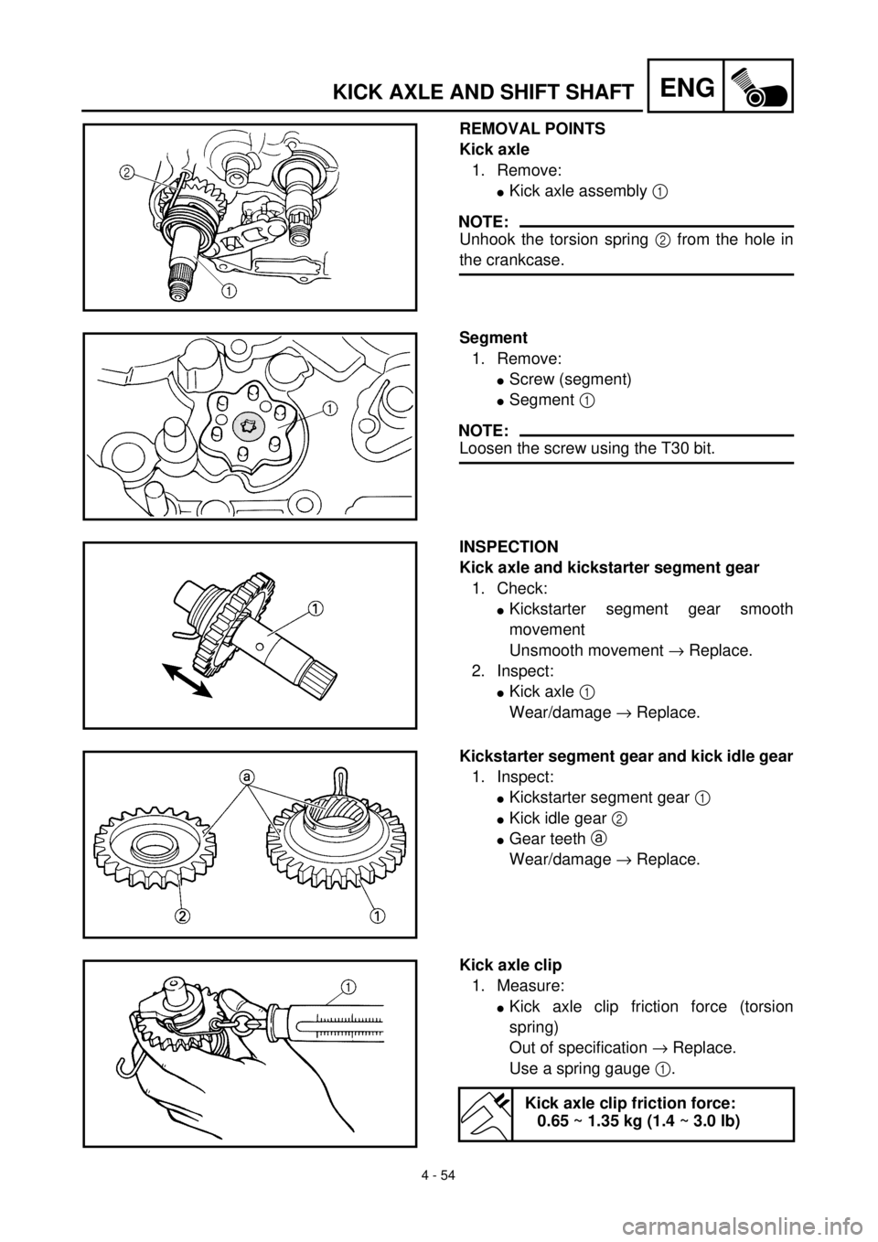 YAMAHA TTR125 2001 Owners Manual 4 - 54
ENGKICK AXLE AND SHIFT SHAFT
REMOVAL POINTS
Kick axle
1. Remove:
lKick axle assembly 1
NOTE:
Unhook the torsion spring 2 from the hole in
the crankcase.
Segment
1. Remove:
lScrew (segment)
lSe YAMAHA TTR125 2001 Owners Manual 4 - 54
ENGKICK AXLE AND SHIFT SHAFT
REMOVAL POINTS
Kick axle
1. Remove:
lKick axle assembly 1
NOTE:
Unhook the torsion spring 2 from the hole in
the crankcase.
Segment
1. Remove:
lScrew (segment)
lSe
