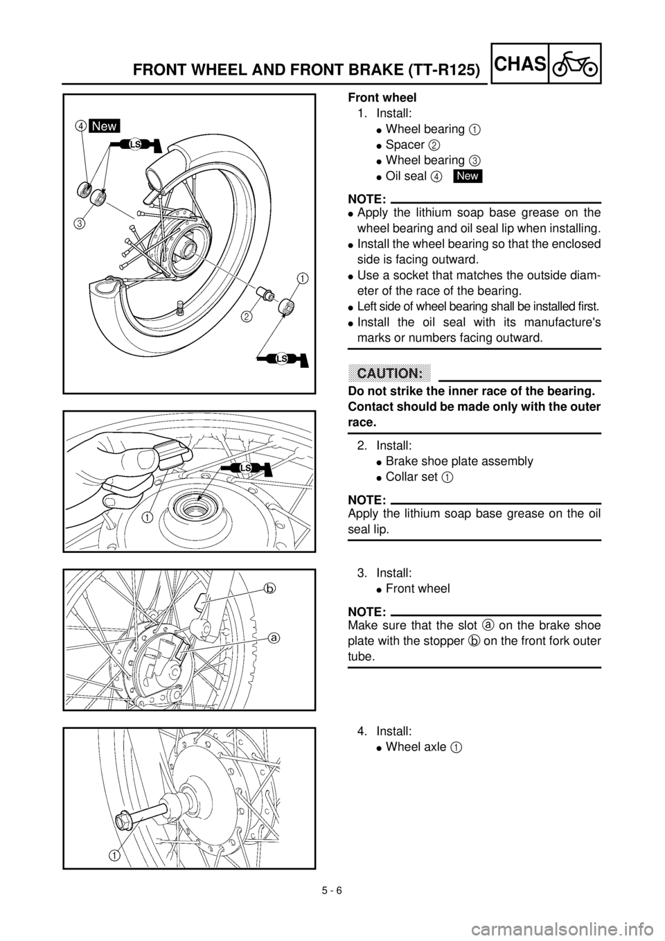 YAMAHA TTR125 2001 Owners Manual 5 - 6
CHASFRONT WHEEL AND FRONT BRAKE (TT-R125)
Front wheel
1. Install:
lWheel bearing 1
lSpacer 2
lWheel bearing 3
lOil seal 4
NOTE:
lApply the lithium soap base grease on the
wheel bearing and o YAMAHA TTR125 2001 Owners Manual 5 - 6
CHASFRONT WHEEL AND FRONT BRAKE (TT-R125)
Front wheel
1. Install:
lWheel bearing 1
lSpacer 2
lWheel bearing 3
lOil seal 4
NOTE:
lApply the lithium soap base grease on the
wheel bearing and o