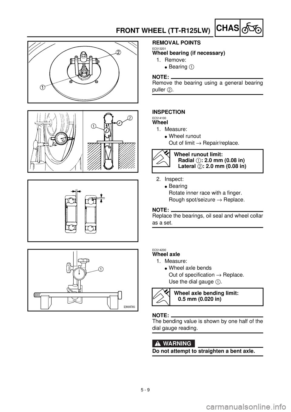 YAMAHA TTR125 2001 Owners Manual 5 - 9
CHASFRONT WHEEL (TT-R125LW)
REMOVAL POINTS
EC513201
Wheel bearing (if necessary)
1. Remove:
lBearing 1
NOTE:
Remove the bearing using a general bearing
puller 2.
INSPECTION
EC514100
Wheel
1. Me YAMAHA TTR125 2001 Owners Manual 5 - 9
CHASFRONT WHEEL (TT-R125LW)
REMOVAL POINTS
EC513201
Wheel bearing (if necessary)
1. Remove:
lBearing 1
NOTE:
Remove the bearing using a general bearing
puller 2.
INSPECTION
EC514100
Wheel
1. Me
