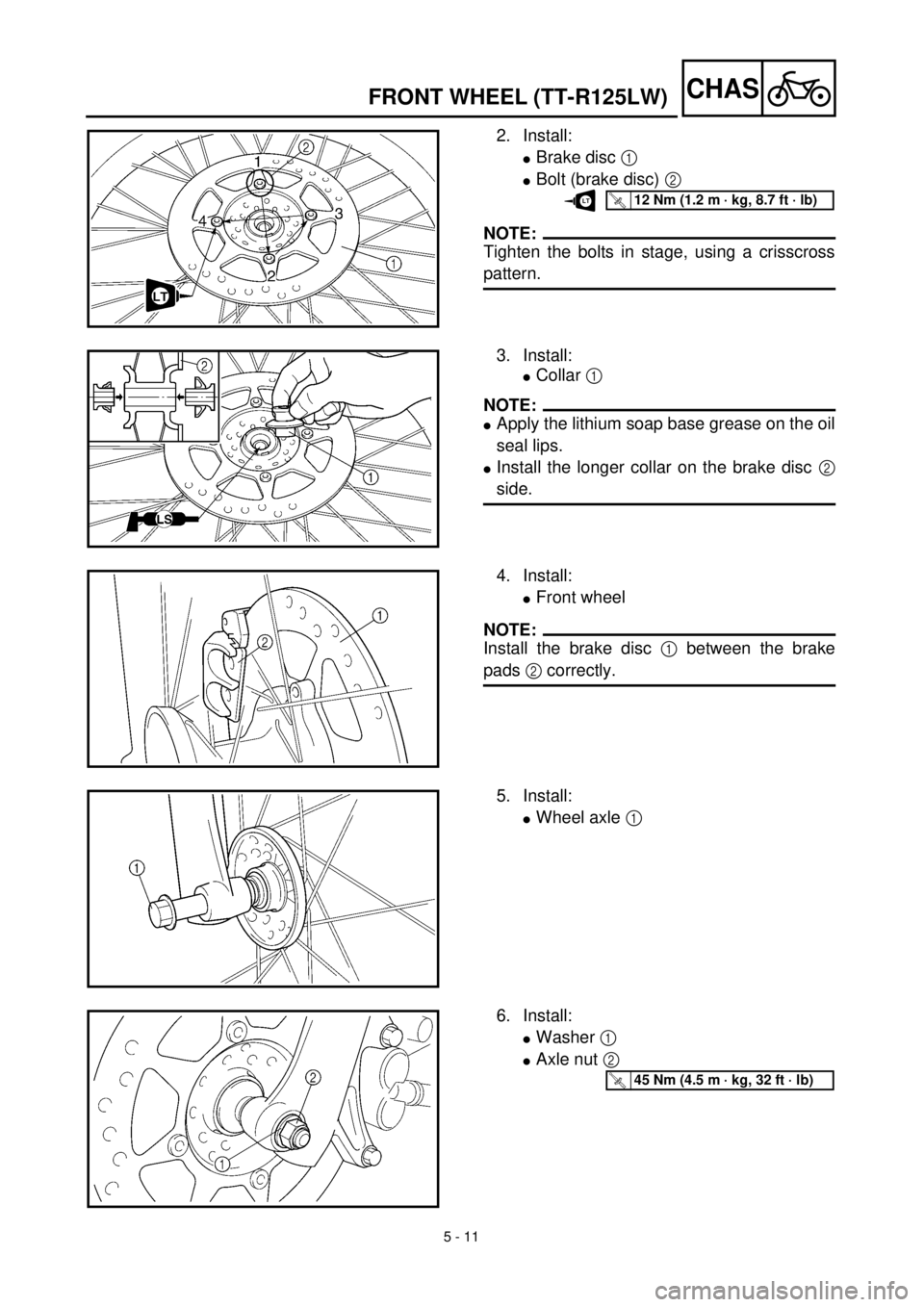 YAMAHA TTR125 2001 Owners Manual 5 - 11
CHASFRONT WHEEL (TT-R125LW)
2. Install:
lBrake disc 1
lBolt (brake disc) 2
NOTE:
Tighten the bolts in stage, using a crisscross
pattern.
T R..12 Nm (1.2 m · kg, 8.7 ft · lb)LT
3. Install:
l YAMAHA TTR125 2001 Owners Manual 5 - 11
CHASFRONT WHEEL (TT-R125LW)
2. Install:
lBrake disc 1
lBolt (brake disc) 2
NOTE:
Tighten the bolts in stage, using a crisscross
pattern.
T R..12 Nm (1.2 m · kg, 8.7 ft · lb)LT
3. Install:
l