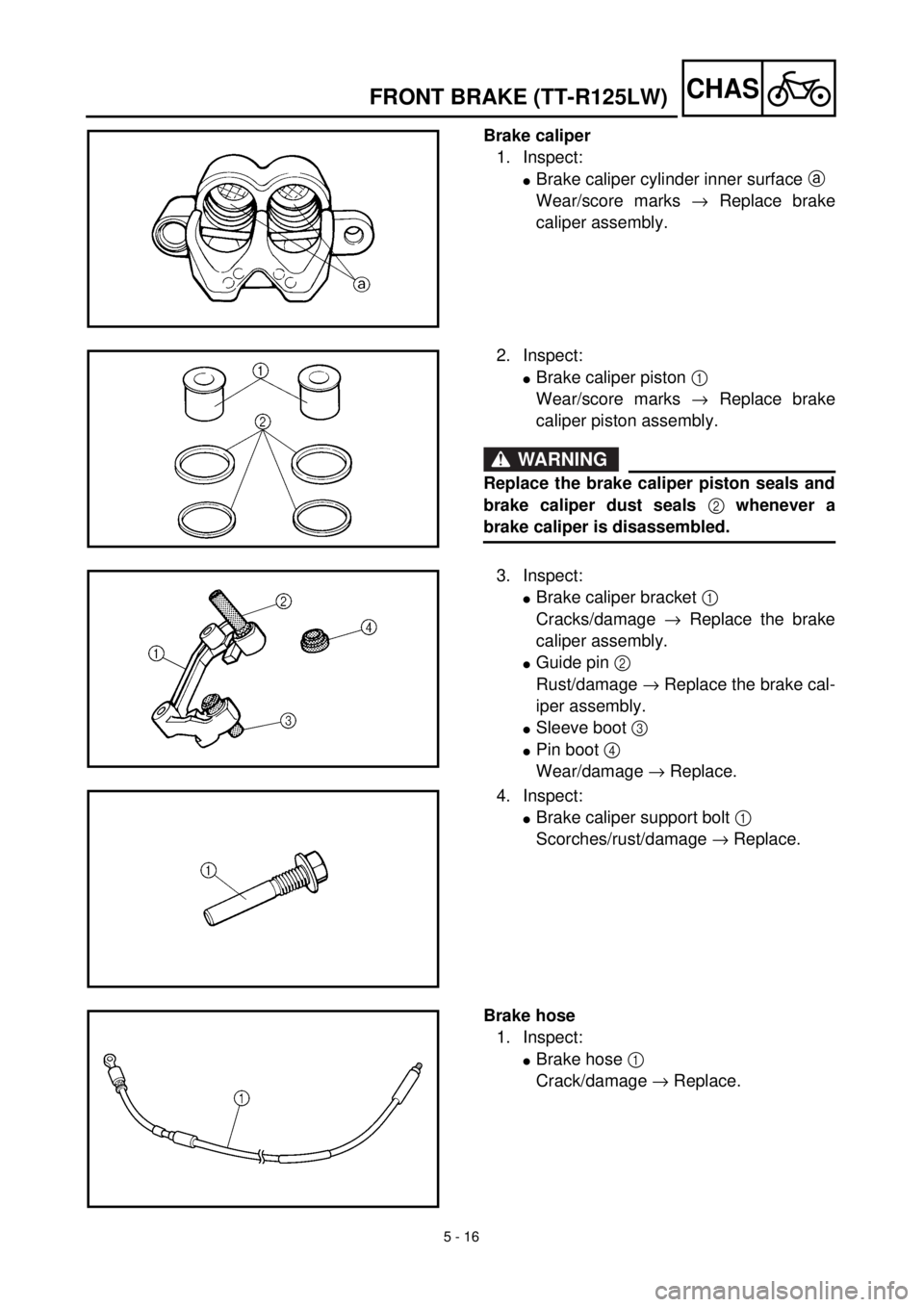 YAMAHA TTR125 2001 Owners Manual 5 - 16
CHAS
Brake caliper
1. Inspect:
lBrake caliper cylinder inner surface a
Wear/score marks ® Replace brake
caliper assembly.
2. Inspect:
lBrake caliper piston 1
Wear/score marks ® Replace brak YAMAHA TTR125 2001 Owners Manual 5 - 16
CHAS
Brake caliper
1. Inspect:
lBrake caliper cylinder inner surface a
Wear/score marks ® Replace brake
caliper assembly.
2. Inspect:
lBrake caliper piston 1
Wear/score marks ® Replace brak