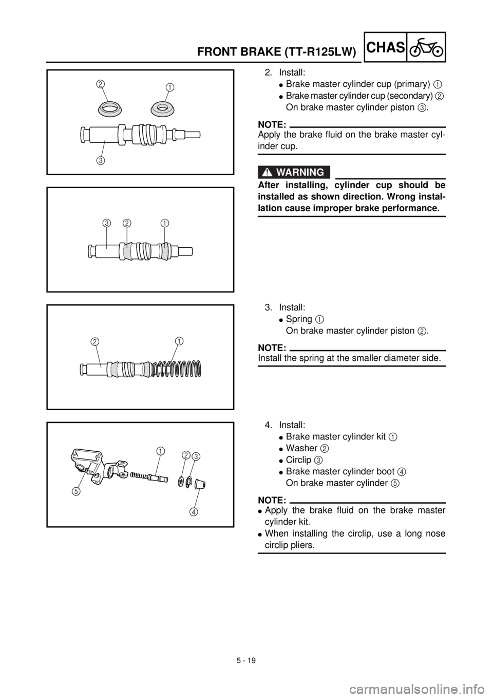 YAMAHA TTR125 2001 Owners Manual 5 - 19
CHASFRONT BRAKE (TT-R125LW)
2. Install:
lBrake master cylinder cup (primary) 1
lBrake master cylinder cup (secondary) 2
On brake master cylinder piston 3.
NOTE:
Apply the brake fluid on the b YAMAHA TTR125 2001 Owners Manual 5 - 19
CHASFRONT BRAKE (TT-R125LW)
2. Install:
lBrake master cylinder cup (primary) 1
lBrake master cylinder cup (secondary) 2
On brake master cylinder piston 3.
NOTE:
Apply the brake fluid on the b
