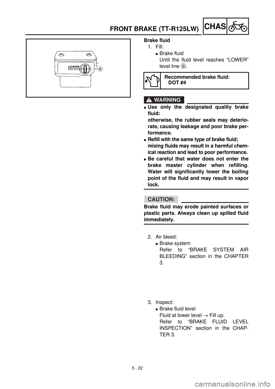 YAMAHA TTR125 2001 Owners Manual
5 - 22
CHAS
Brake fluid
1. Fill:
l
Brake fluid
Until the fluid level reaches “LOWER”
level line
a
.
WARNING
l
Use only the designated quality brake
fluid:
otherwise, the rubber sea YAMAHA TTR125 2001 Owners Manual
5 - 22
CHAS
Brake fluid
1. Fill:
l
Brake fluid
Until the fluid level reaches “LOWER”
level line
a
.
WARNING
l
Use only the designated quality brake
fluid:
otherwise, the rubber sea