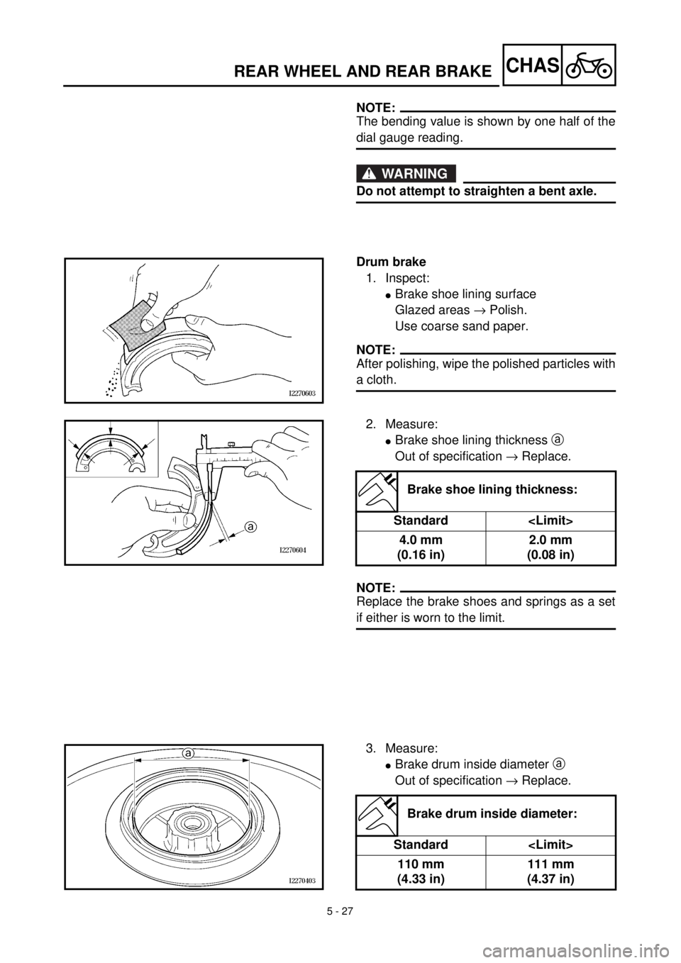YAMAHA TTR125 2001 Owners Manual 5 - 27
CHASREAR WHEEL AND REAR BRAKE
NOTE:
The bending value is shown by one half of the
dial gauge reading.
WARNING
Do not attempt to straighten a bent axle.
Drum brake
1. Inspect:
lBrake shoe lining YAMAHA TTR125 2001 Owners Manual 5 - 27
CHASREAR WHEEL AND REAR BRAKE
NOTE:
The bending value is shown by one half of the
dial gauge reading.
WARNING
Do not attempt to straighten a bent axle.
Drum brake
1. Inspect:
lBrake shoe lining