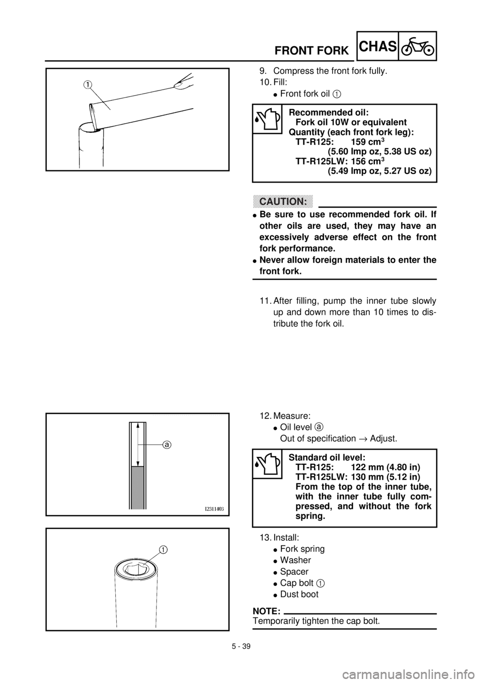 YAMAHA TTR125 2001 Owners Manual 5 - 39
CHASFRONT FORK
9. Compress the front fork fully.
10. Fill:
lFront fork oil 1
CAUTION:
lBe sure to use recommended fork oil. If
other oils are used, they may have an
excessively adverse effect YAMAHA TTR125 2001 Owners Manual 5 - 39
CHASFRONT FORK
9. Compress the front fork fully.
10. Fill:
lFront fork oil 1
CAUTION:
lBe sure to use recommended fork oil. If
other oils are used, they may have an
excessively adverse effect