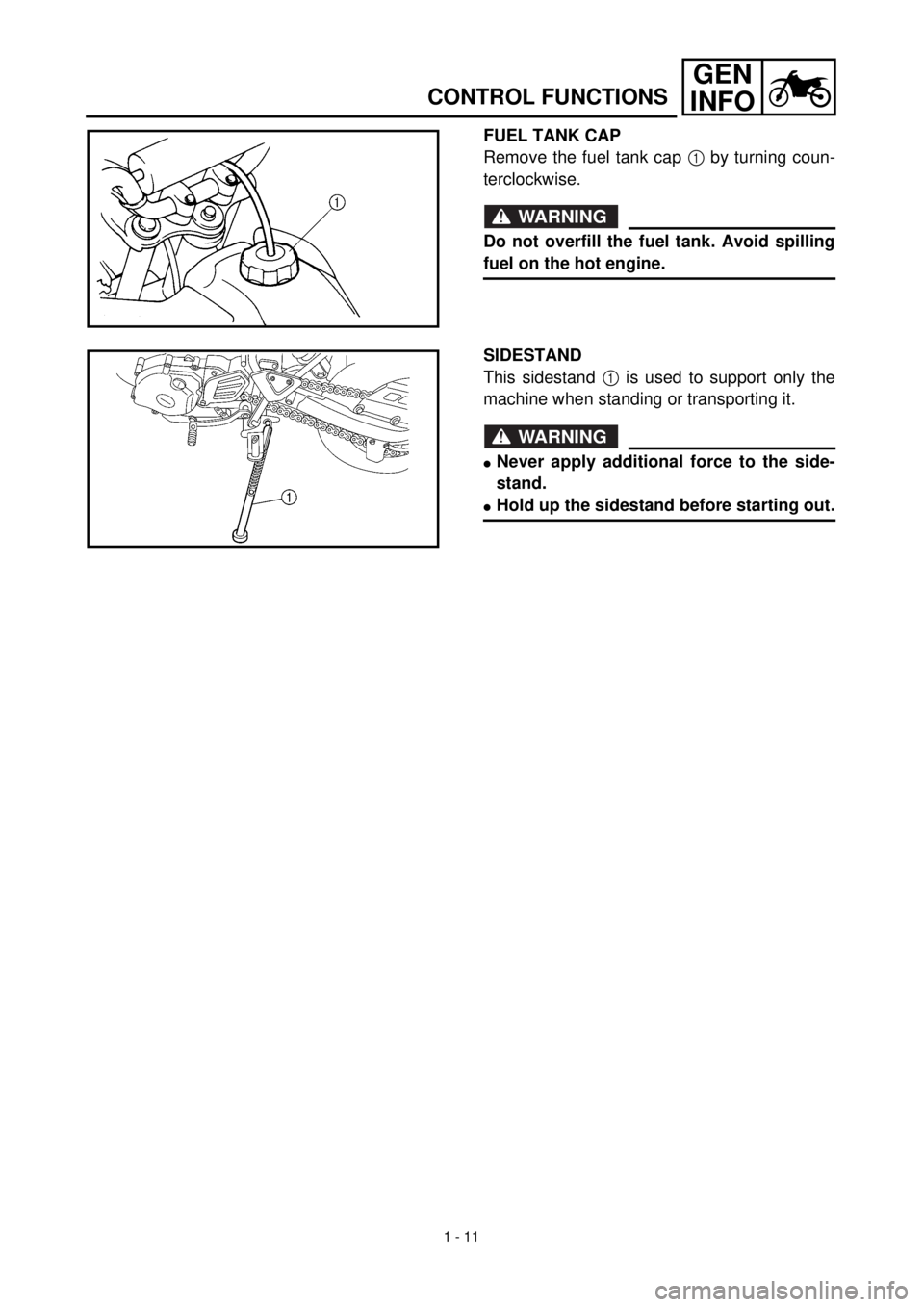 YAMAHA TTR125 2001 Workshop Manual 1 - 11
GEN
INFO
CONTROL FUNCTIONS
FUEL TANK CAP
Remove the fuel tank cap 1 by turning coun-
terclockwise.
WARNING
Do not overfill the fuel tank. Avoid spilling
fuel on the hot engine.
SIDESTAND
This s YAMAHA TTR125 2001 Workshop Manual 1 - 11
GEN
INFO
CONTROL FUNCTIONS
FUEL TANK CAP
Remove the fuel tank cap 1 by turning coun-
terclockwise.
WARNING
Do not overfill the fuel tank. Avoid spilling
fuel on the hot engine.
SIDESTAND
This s