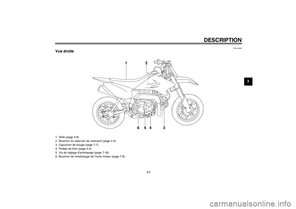 YAMAHA TTR50 2013 Notices Demploi (in French) DESCRIPTION
3-2
3
FAU10420
Vue droite
4
65 3 2
1
1. Selle (page 4-8)
2. Bouchon du réservoir de carburant (page 4-4)
3. Capuchon de bougie (page 7-7)
4. Pédale de frein (page 4-3)
5. Vis de réglage YAMAHA TTR50 2013 Notices Demploi (in French) DESCRIPTION
3-2
3
FAU10420
Vue droite
4
65 3 2
1
1. Selle (page 4-8)
2. Bouchon du réservoir de carburant (page 4-4)
3. Capuchon de bougie (page 7-7)
4. Pédale de frein (page 4-3)
5. Vis de réglage
