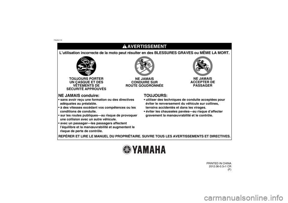 YAMAHA TTR50 2013 Notices Demploi (in French) FAU54110
AVERTISSEMENT
TOUJOURS:
L’utilisation incorrecte de la moto peut résulter en des BLESSURES\
GRAVES ou MÊME LA MORT.
TOUJOURS PORTERUN CASQUE ET DES VÊTEMENTS DE
SÉCURITÉ APPROUVÉS NE YAMAHA TTR50 2013 Notices Demploi (in French) FAU54110
AVERTISSEMENT
TOUJOURS:
L’utilisation incorrecte de la moto peut résulter en des BLESSURES\
GRAVES ou MÊME LA MORT.
TOUJOURS PORTERUN CASQUE ET DES VÊTEMENTS DE
SÉCURITÉ APPROUVÉS NE