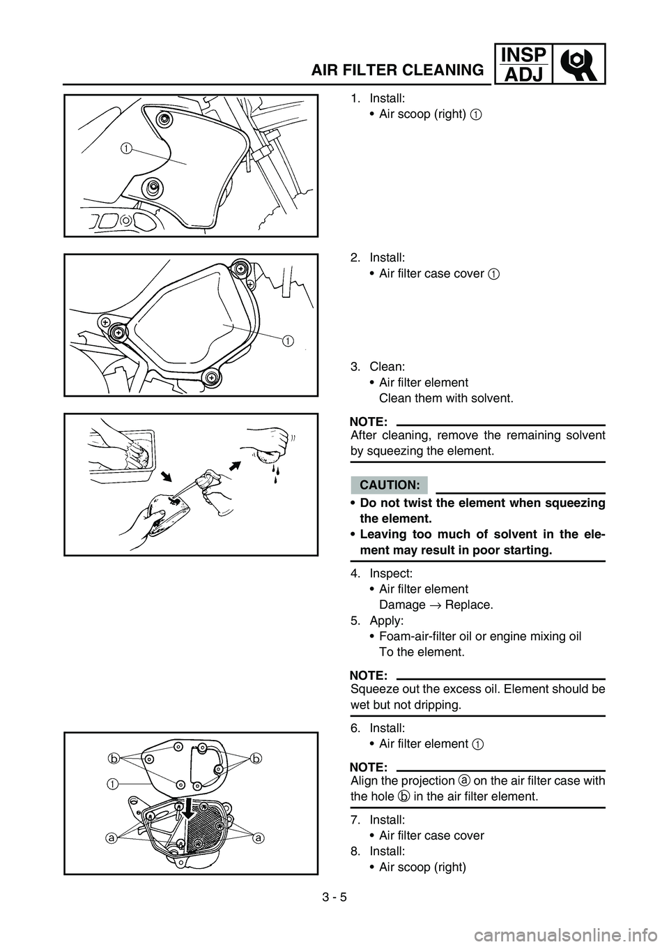 YAMAHA TTR90 2006 Owners Manual 3 - 5
INSP
ADJ
AIR FILTER CLEANING
1. Install:
Air scoop (right) 1
2. Install:
Air filter case cover 1
3. Clean:
Air filter element
Clean them with solvent.
NOTE:
After cleaning, remove the remai YAMAHA TTR90 2006 Owners Manual 3 - 5
INSP
ADJ
AIR FILTER CLEANING
1. Install:
Air scoop (right) 1
2. Install:
Air filter case cover 1
3. Clean:
Air filter element
Clean them with solvent.
NOTE:
After cleaning, remove the remai