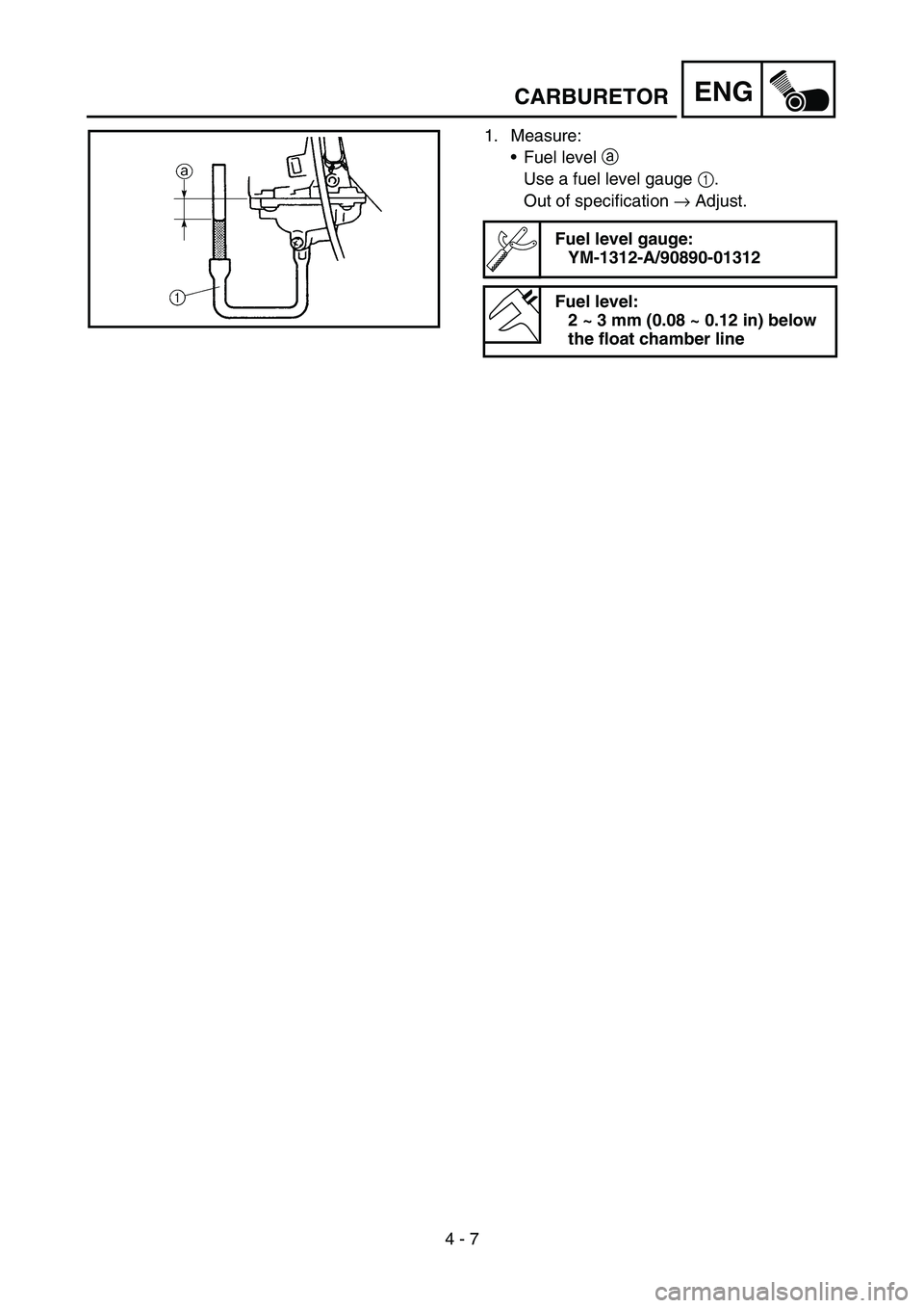 YAMAHA TTR90 2006 Betriebsanleitungen (in German) 4 - 7
ENGCARBURETOR
1. Measure:
Fuel level a
Use a fuel level gauge 1.
Out of specification → Adjust.
Fuel level gauge:
YM-1312-A/90890-01312
Fuel level:
2 ~ 3 mm (0.08 ~ 0.12 in) below
the float YAMAHA TTR90 2006 Betriebsanleitungen (in German) 4 - 7
ENGCARBURETOR
1. Measure:
Fuel level a
Use a fuel level gauge 1.
Out of specification → Adjust.
Fuel level gauge:
YM-1312-A/90890-01312
Fuel level:
2 ~ 3 mm (0.08 ~ 0.12 in) below
the float