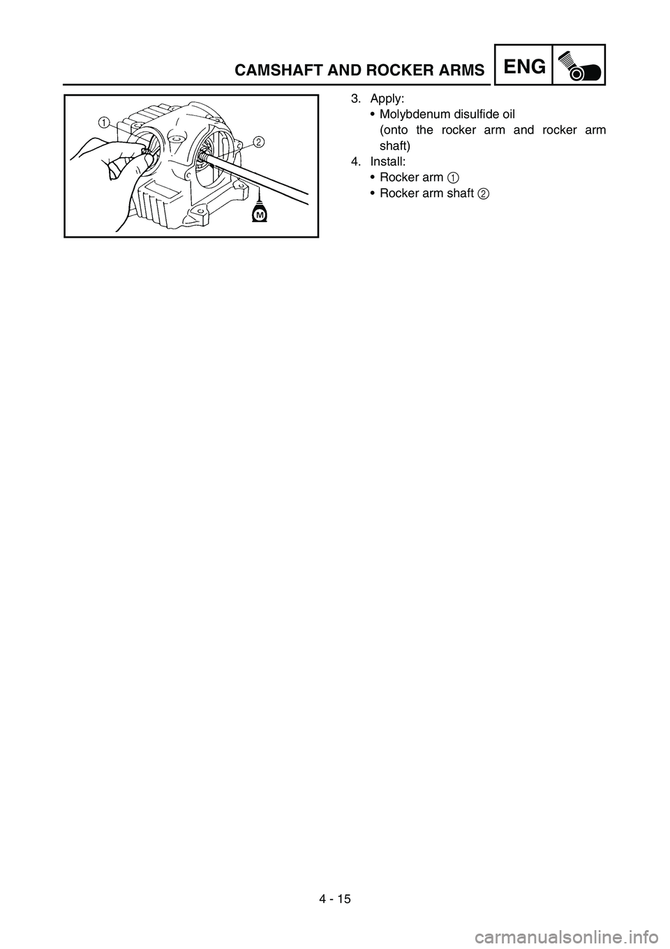 YAMAHA TTR90 2006 Betriebsanleitungen (in German) 4 - 15
ENGCAMSHAFT AND ROCKER ARMS
3. Apply:
Molybdenum disulfide oil
(onto the rocker arm and rocker arm
shaft)
4. Install:
Rocker arm 1
Rocker arm shaft 2 YAMAHA TTR90 2006 Betriebsanleitungen (in German) 4 - 15
ENGCAMSHAFT AND ROCKER ARMS
3. Apply:
Molybdenum disulfide oil
(onto the rocker arm and rocker arm
shaft)
4. Install:
Rocker arm 1
Rocker arm shaft 2