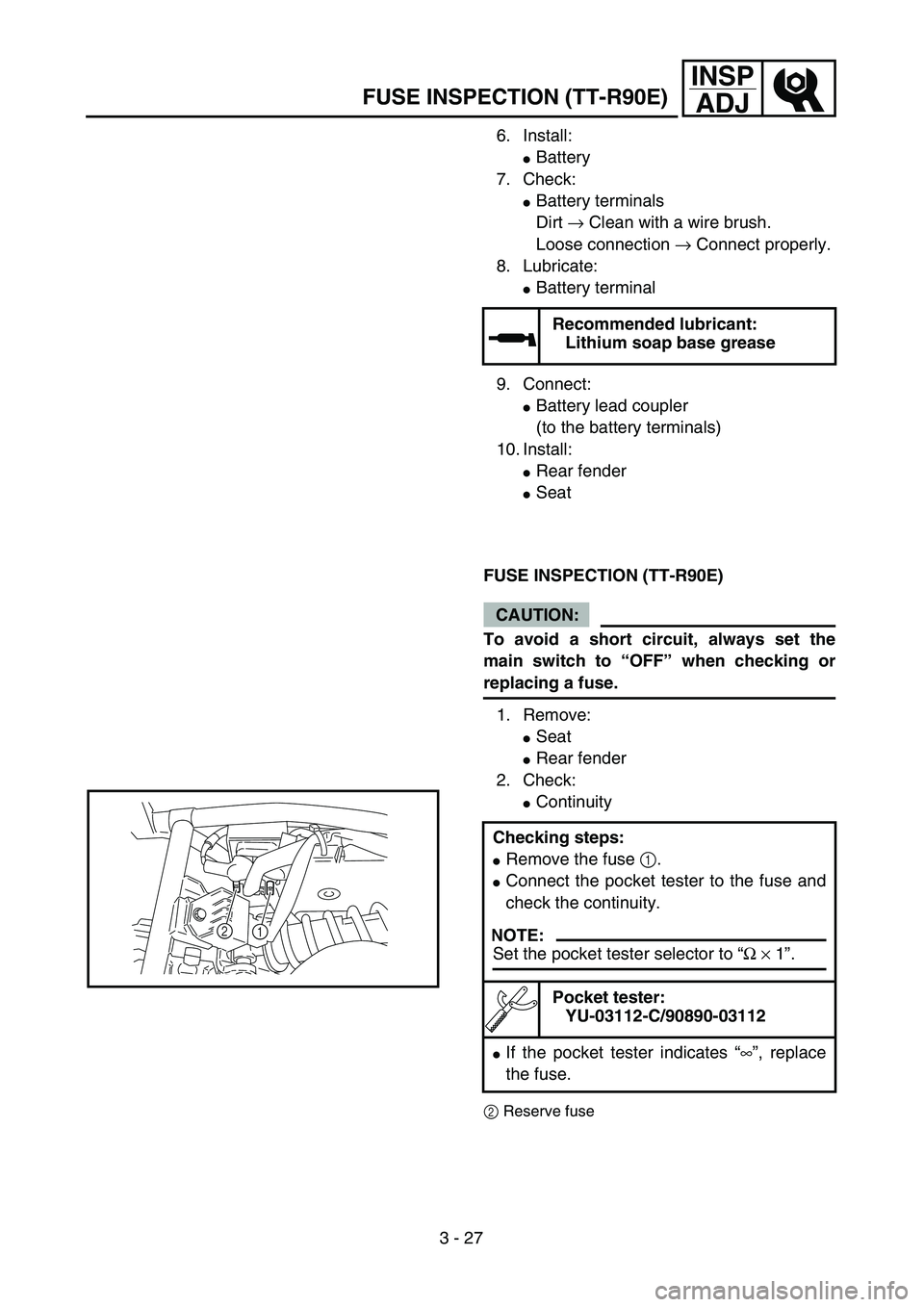 YAMAHA TTR90 2005  Owners Manual 3 - 27
INSP
ADJ
FUSE INSPECTION (TT-R90E)
6. Install: 
Battery
7. Check: 
Battery terminals 
Dirt → Clean with a wire brush. 
Loose connection → Connect properly.
8. Lubricate: 
Battery termina