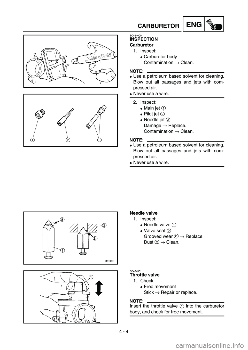 YAMAHA TTR90 2005  Owners Manual  
4 - 4
ENG
 
CARBURETOR 
EC464000 
INSPECTION
Carburetor 
1. Inspect: 
 
Carburetor body
Contamination  
→  
 Clean.
NOTE:
 
 
Use a petroleum based solvent for cleaning.
Blow out all passages an