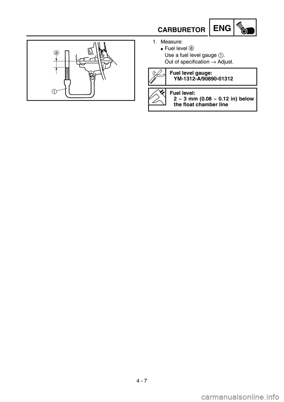 YAMAHA TTR90 2005  Owners Manual 4 - 7
ENGCARBURETOR
1. Measure:
Fuel level a 
Use a fuel level gauge 1.
Out of specification → Adjust.
Fuel level gauge:
YM-1312-A/90890-01312
Fuel level:
2 ~ 3 mm (0.08 ~ 0.12 in) below
the float 