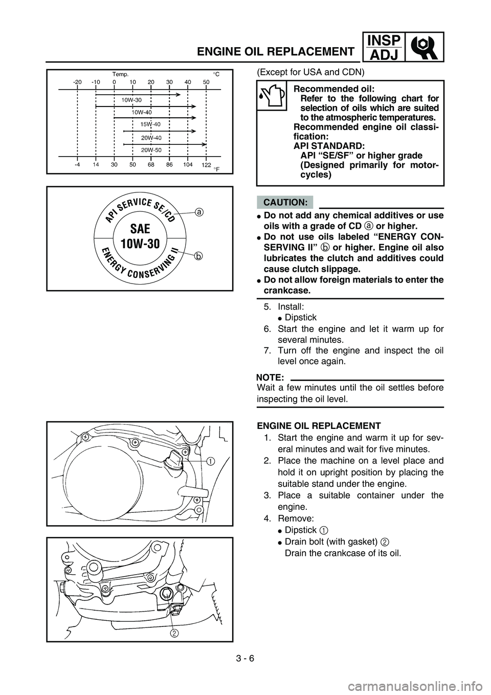 YAMAHA TTR90 2004  Betriebsanleitungen (in German)  
3 - 6
INSP
ADJ
 
ENGINE OIL REPLACEMENT 
(Except for USA and CDN)
CAUTION:
 
 
Do not add any chemical additives or use
oils with a grade of CD  
a 
 or higher. 
 
Do not use oils labeled “ENERG