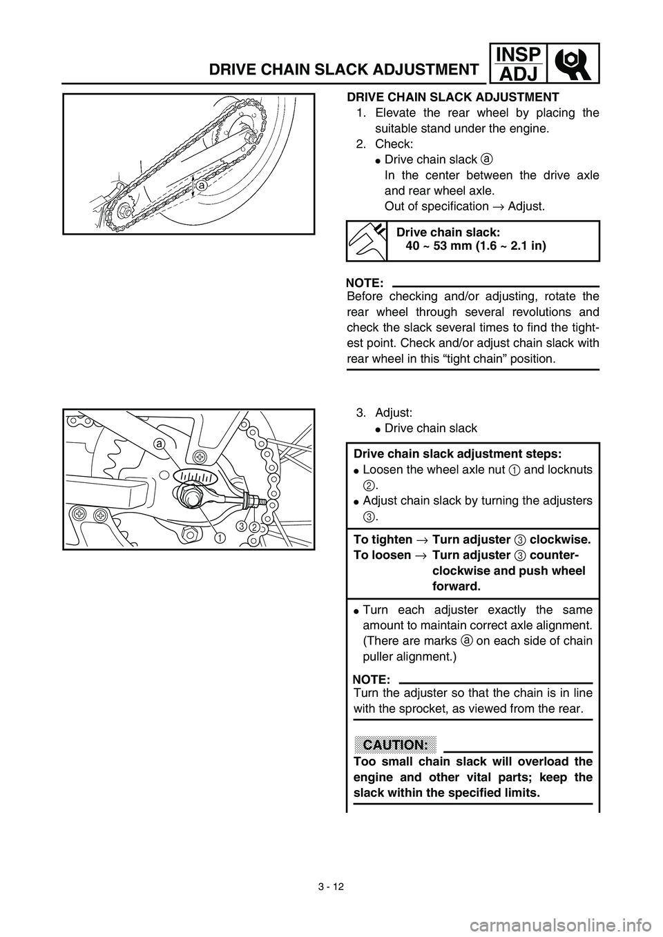 YAMAHA TTR90 2003 User Guide 3 - 12
INSP
ADJ
DRIVE CHAIN SLACK ADJUSTMENT
DRIVE CHAIN SLACK ADJUSTMENT
1. Elevate the rear wheel by placing the
suitable stand under the engine.
2. Check:
Drive chain slack a 
In the center betwee