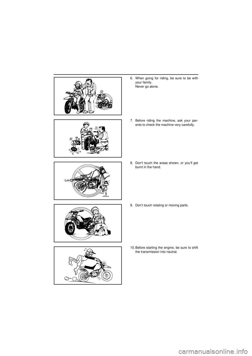 YAMAHA TTR90 2001 User Guide
6. When going for riding, be sure to be with
your family.
Never go alone.
7. Before riding the machine, ask your par-
ents to check the machine very carefully.
8. Don’t touch the areas shown, or YAMAHA TTR90 2001 User Guide
6. When going for riding, be sure to be with
your family.
Never go alone.
7. Before riding the machine, ask your par-
ents to check the machine very carefully.
8. Don’t touch the areas shown, or