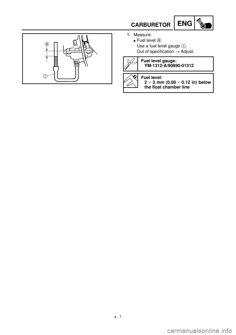YAMAHA TTR90 2001 Owners Manual 4 - 7
ENGCARBURETOR
1. Measure:
lFuel level a
Use a fuel level gauge 1.
Out of specification ® Adjust.
Fuel level gauge:
YM-1312-A/90890-01312
Fuel level:
2 ~ 3 mm (0.08 ~ 0.12 in) below
the float c YAMAHA TTR90 2001 Owners Manual 4 - 7
ENGCARBURETOR
1. Measure:
lFuel level a
Use a fuel level gauge 1.
Out of specification ® Adjust.
Fuel level gauge:
YM-1312-A/90890-01312
Fuel level:
2 ~ 3 mm (0.08 ~ 0.12 in) below
the float c