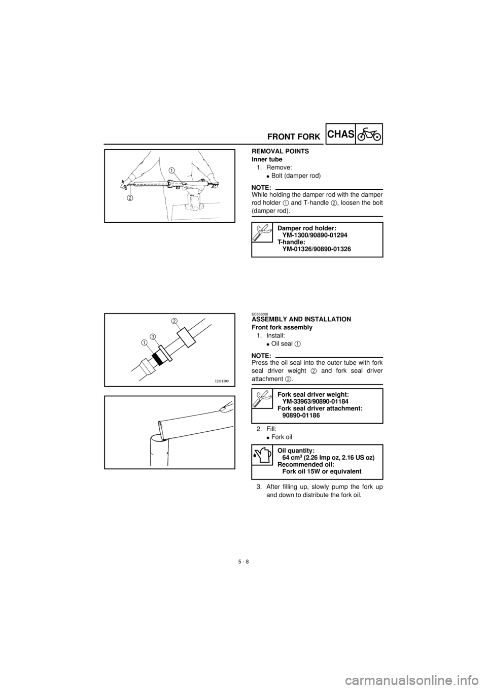 YAMAHA TTR90 2001 Owners Manual
5 - 8
CHAS
FRONT FORK
REMOVAL POINTS
Inner tube
1. Remove:
l
Bolt (damper rod)
NOTE:
While holding the damper rod with the damper
rod holder
1
and T-handle
2
, loosen the bolt
(dampe YAMAHA TTR90 2001 Owners Manual
5 - 8
CHAS
FRONT FORK
REMOVAL POINTS
Inner tube
1. Remove:
l
Bolt (damper rod)
NOTE:
While holding the damper rod with the damper
rod holder
1
and T-handle
2
, loosen the bolt
(dampe
