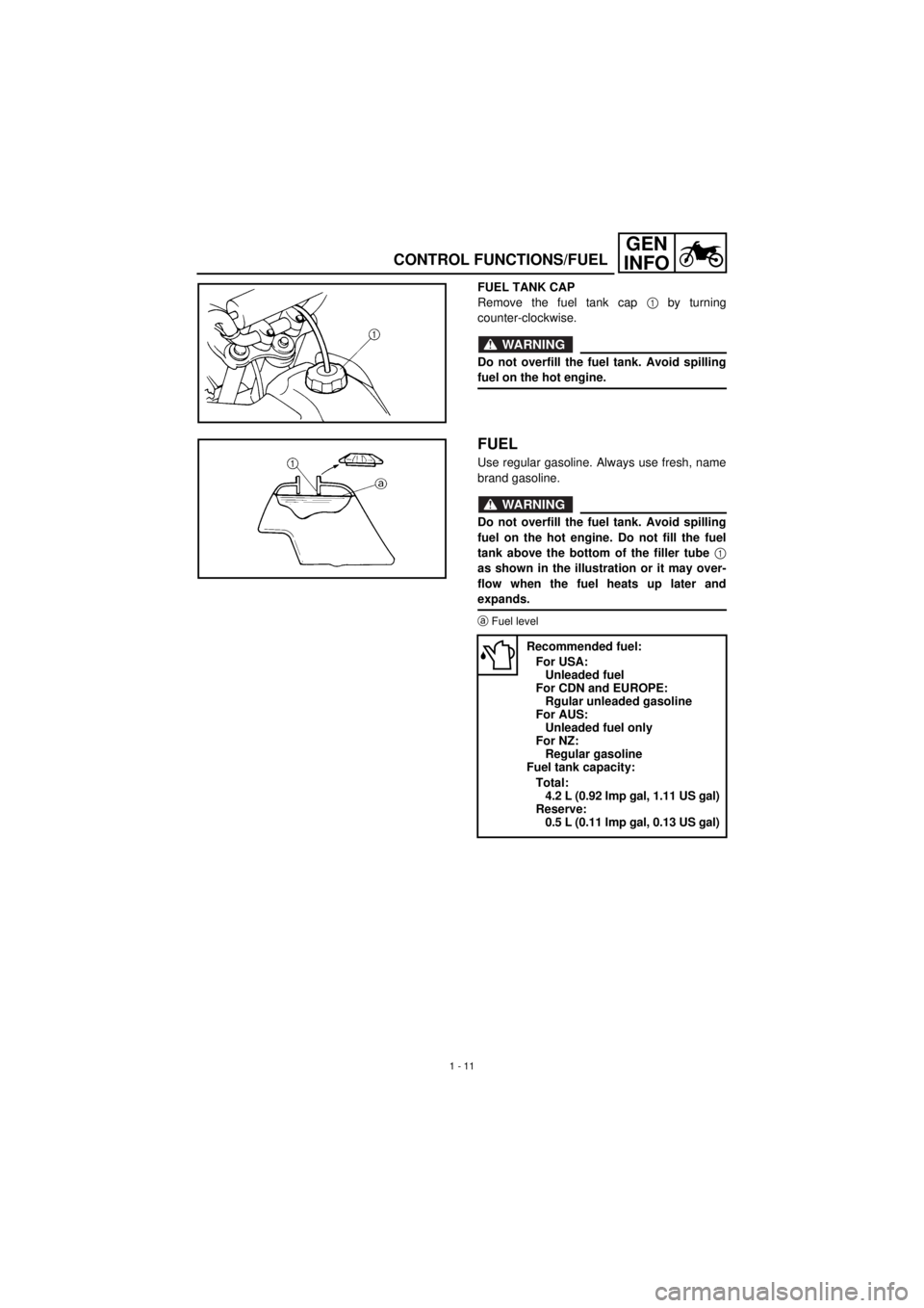 YAMAHA TTR90 2001 Service Manual
1 - 11
GEN
INFO
CONTROL FUNCTIONS/FUEL
FUEL TANK CAP
Remove the fuel tank cap
1 by turning
counter-clockwise.
WARNING
Do not overfill the fuel tank. Avoid spilling
fuel on the hot engine.
FUEL YAMAHA TTR90 2001 Service Manual
1 - 11
GEN
INFO
CONTROL FUNCTIONS/FUEL
FUEL TANK CAP
Remove the fuel tank cap
1 by turning
counter-clockwise.
WARNING
Do not overfill the fuel tank. Avoid spilling
fuel on the hot engine.
FUEL