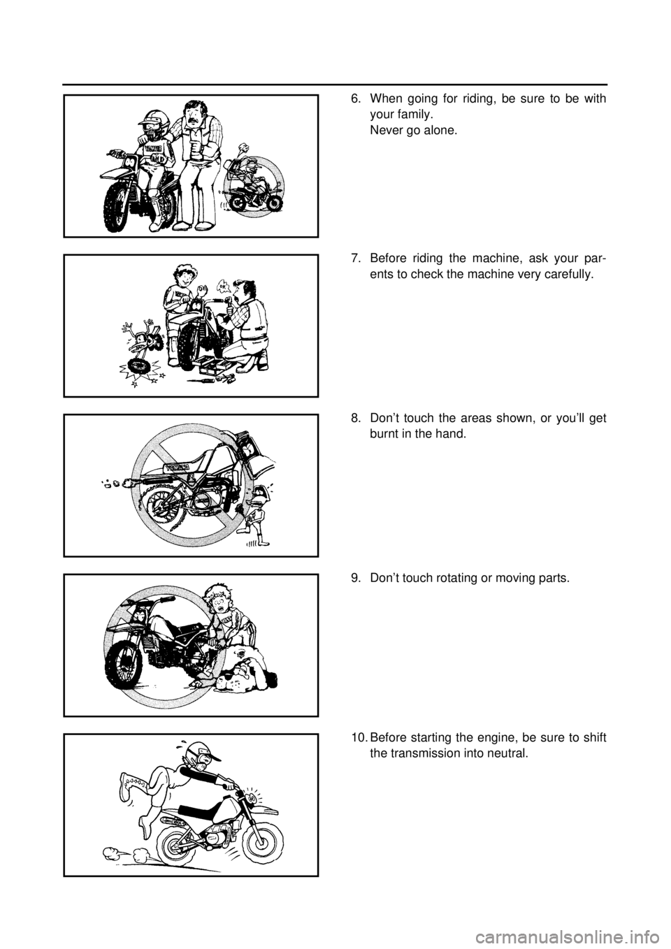 YAMAHA TTR90 2000 User Guide
6. When going for riding, be sure to be with
your family.
Never go alone.
7. Before riding the machine, ask your par-
ents to check the machine very carefully.
8. Don’t touch the areas shown, or YAMAHA TTR90 2000 User Guide
6. When going for riding, be sure to be with
your family.
Never go alone.
7. Before riding the machine, ask your par-
ents to check the machine very carefully.
8. Don’t touch the areas shown, or
