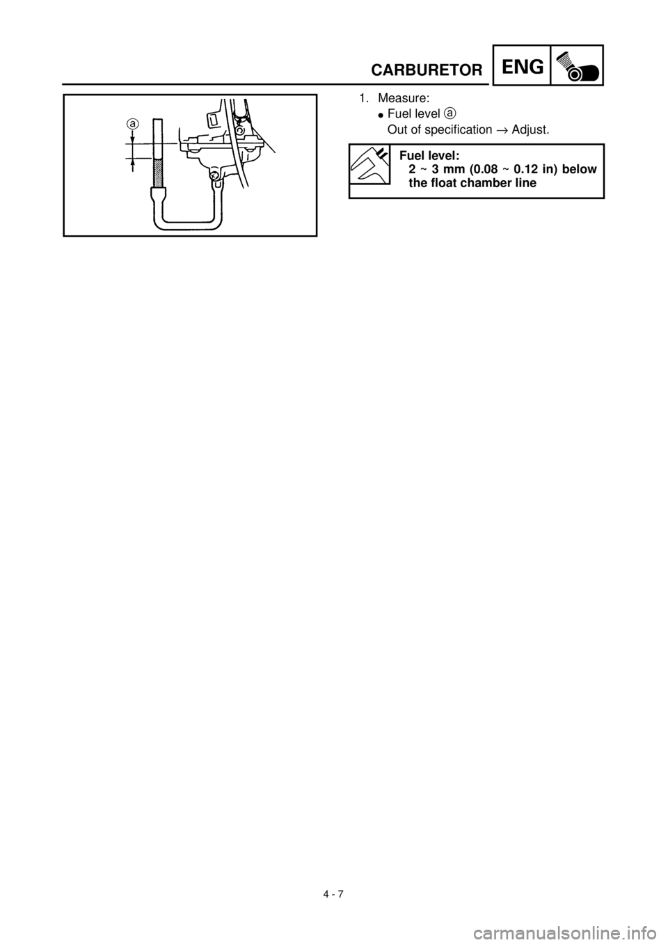 YAMAHA TTR90 2000 Owners Manual 4 - 7
ENGCARBURETOR
1. Measure:
lFuel level a
Out of specification ® Adjust.
Fuel level:
2 ~ 3 mm (0.08 ~ 0.12 in) below
the float chamber line YAMAHA TTR90 2000 Owners Manual 4 - 7
ENGCARBURETOR
1. Measure:
lFuel level a
Out of specification ® Adjust.
Fuel level:
2 ~ 3 mm (0.08 ~ 0.12 in) below
the float chamber line