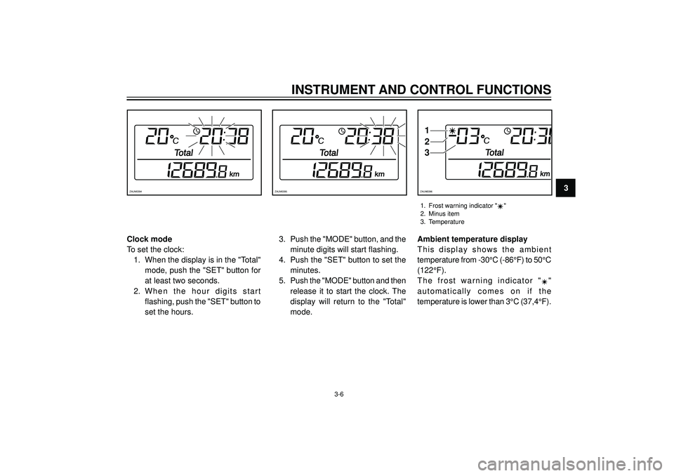 YAMAHA VERSITY 300 2004  Owners Manual INSTRUMENT AND CONTROL FUNCTIONS
3ZAUM0394ZAUM0395
1
2
3
ZAUM0396
1. Frost warning indicator ""
2. Minus item
3. Temperature
3-6
Clock mode
To set the clock: 1. When the display is in the "Total" mode