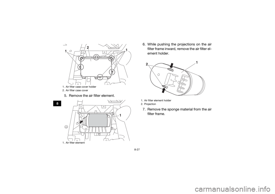 YAMAHA VIKING 2017 Owners Manual 8-27
8
5. Remove the air filter element.6. While pushing the projections on the air
filter frame inward, remove the air filter el-
ement holder.
7. Remove the sponge material from the air filter frame YAMAHA VIKING 2017 Owners Manual 8-27
8
5. Remove the air filter element.6. While pushing the projections on the air
filter frame inward, remove the air filter el-
ement holder.
7. Remove the sponge material from the air filter frame