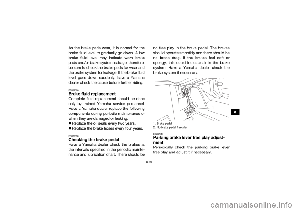 YAMAHA VIKING 2017  Owners Manual 8-36
8
As the brake pads wear, it is normal for the
brake fluid level to gradually go down. A low
brake fluid level may indicate worn brake
pads and/or brake system leakage; therefore,
be sure to chec